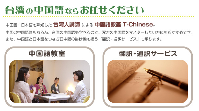 台湾の中国語ならお任せください。中国語・日本語を熟知した台湾人講師による中国語教室T-Chinese。中国の中国語はもちろん、台湾語も学べるので双方の中国語をマスターしたい方におすすめです。また、中国語と日本語をつなぎ日中間の掛け橋を担う「翻訳・通訳サービス」も承ります。
